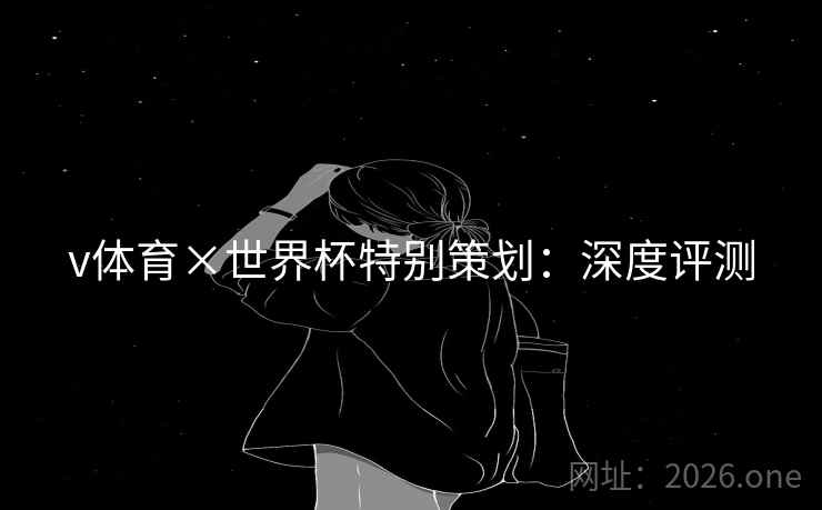 v体育×世界杯特别策划：深度评测